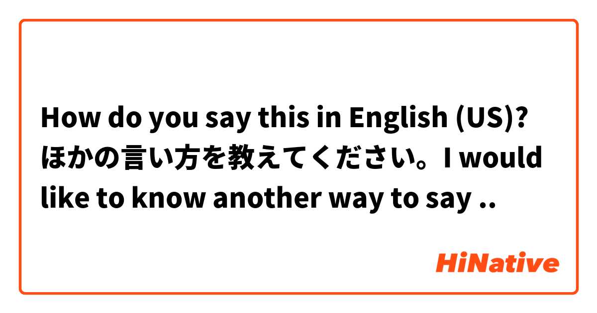 How do you say this in English (US)? ほかの言い方を教えてください。I would like to know another way to say ..