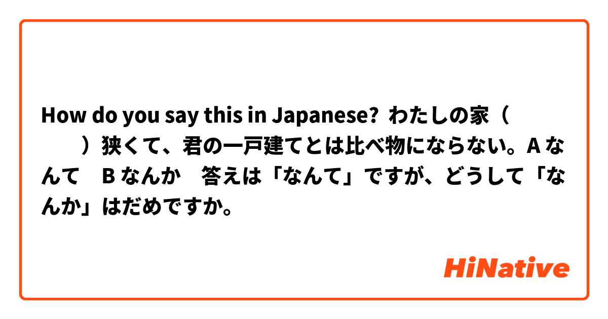 How do you say this in Japanese? わたしの家（　　　　）狭くて、君の一戸建てとは比べ物にならない。A なんて　B なんか　答えは「なんて」ですが、どうして「なんか」はだめですか。