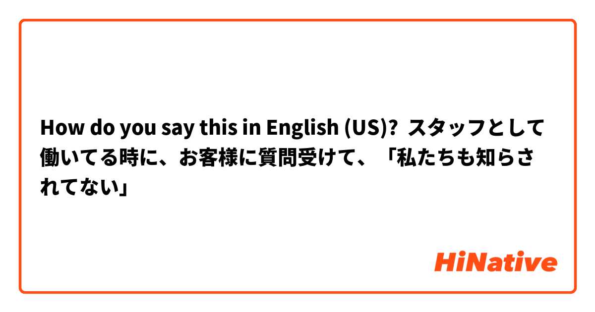 How do you say this in English (US)? スタッフとして働いてる時に、お客様に質問受けて、「私たちも知らされてない」
