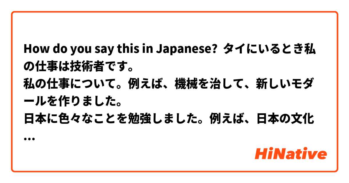 How do you say this in Japanese? タイにいるとき私の仕事は技術者です。
私の仕事について。例えば、機械を治して、新しいモダールを作りました。
日本に色々なことを勉強しました。例えば、日本の文化とか、日本の生活とか、色々な活動をしました。
日本へ来る前に私の目標は日本語のコミュニケーションことができます。一番大切ことです。そして、テクニカルスキルを増える。