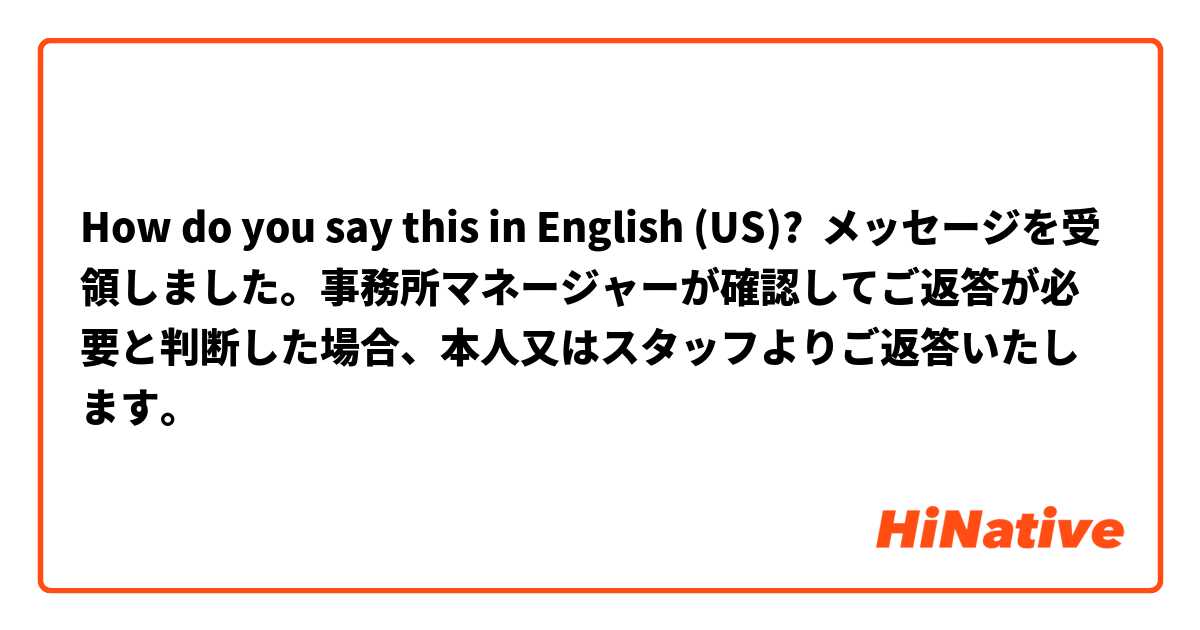 How do you say this in English (US)? メッセージを受領しました。事務所マネージャーが確認してご返答が必要と判断した場合、本人又はスタッフよりご返答いたします。
