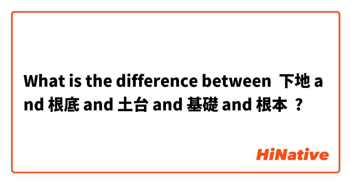 What is the difference between 下地 and 根底 and 土台 and 基礎 and 根本 ?