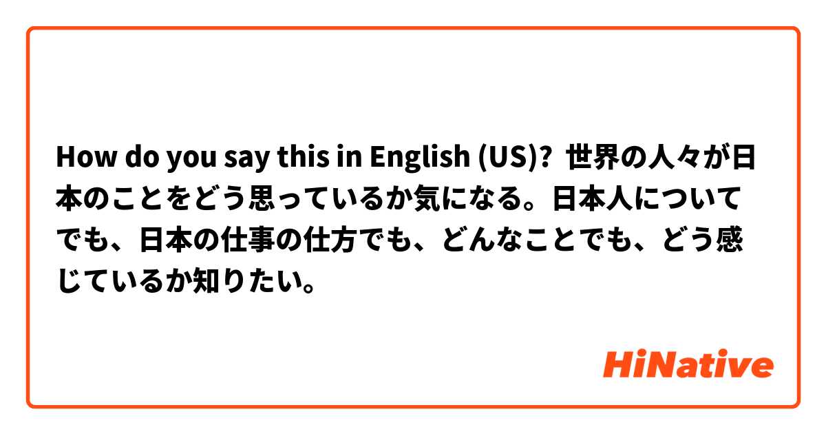 How do you say this in English (US)? 世界の人々が日本のことをどう思っているか気になる。日本人についてでも、日本の仕事の仕方でも、どんなことでも、どう感じているか知りたい。