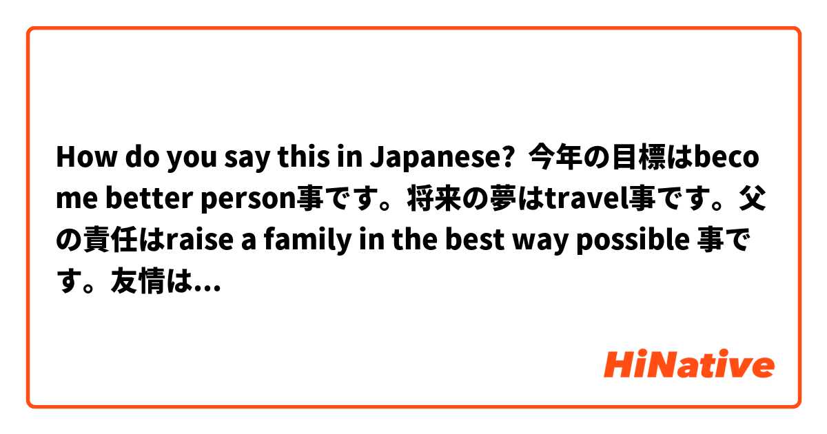 How do you say this in Japanese? 今年の目標はbecome better person事です。将来の夢はtravel事です。父の責任はraise a family in the best way possible 事です。友情は undenyable trust. 教育の目的はcreate educated society.
