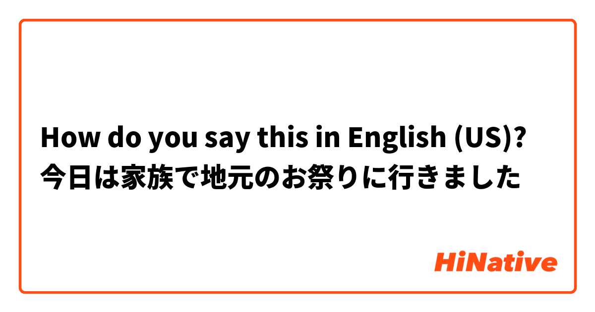 How do you say this in English (US)? 今日は家族で地元のお祭りに行きました