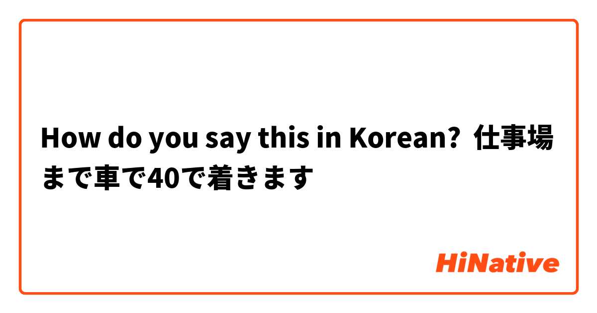 How do you say this in Korean? 仕事場まで車で40で着きます