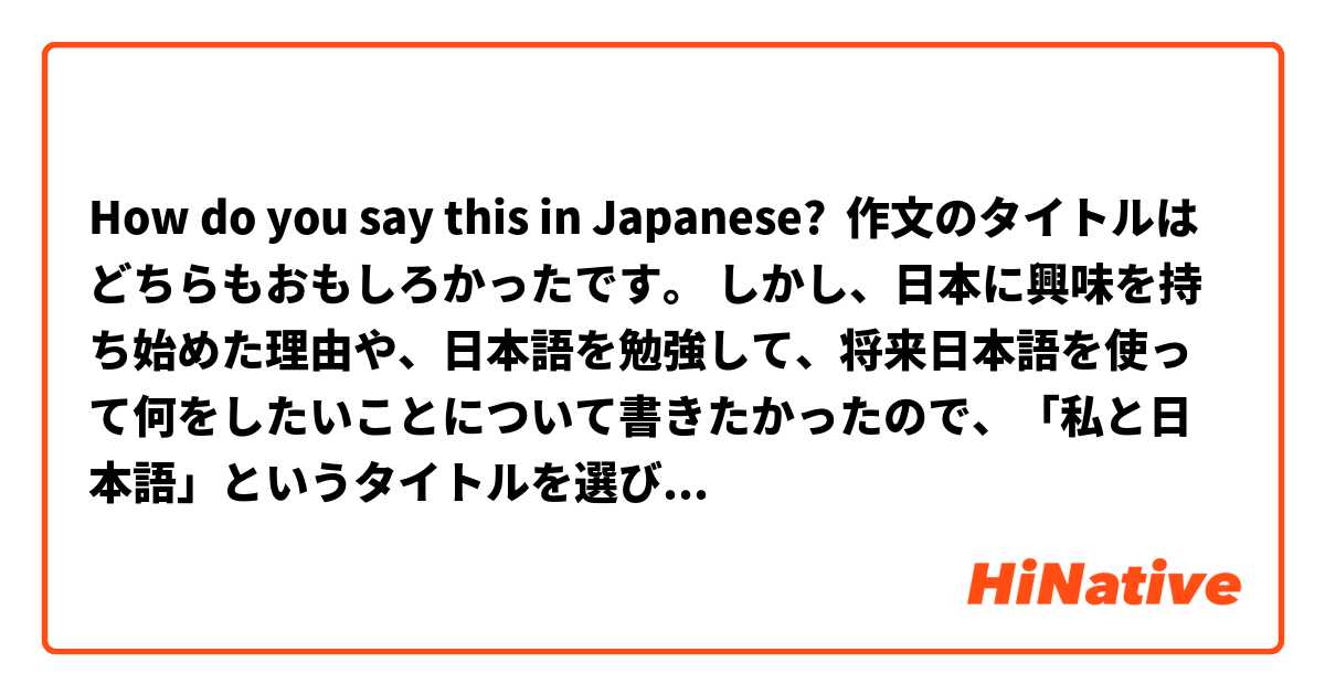 How do you say this in Japanese? 作文のタイトルはどちらもおもしろかったです。 しかし、日本に興味を持ち始めた理由や、日本語を勉強して、将来日本語を使って何をしたいことについて書きたかったので、「私と日本語」というタイトルを選びました。