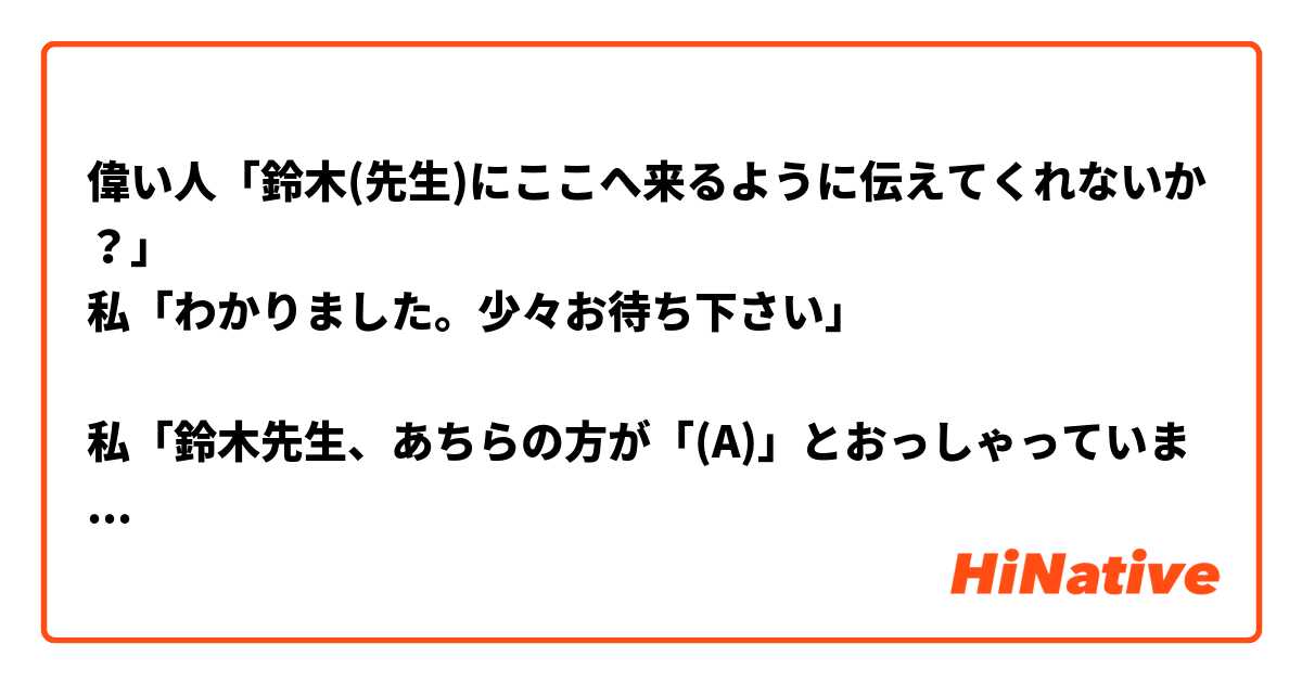 偉い人「鈴木(先生)にここへ来るように伝えてくれないか？」
私「わかりました。少々お待ち下さい」

私「鈴木先生、あちらの方が「(A)」とおっしゃっていました。」

A. には何がはいるのでしょうか


個人的には「向こうに来るように」や「あちらへむかうように」と言いたくなるのですが…