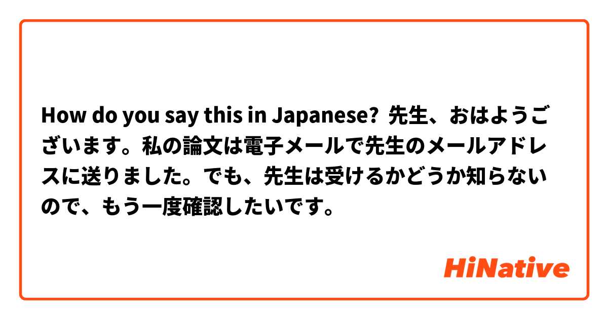 How do you say this in Japanese? 先生、おはようございます。私の論文は電子メールで先生のメールアドレスに送りました。でも、先生は受けるかどうか知らないので、もう一度確認したいです。