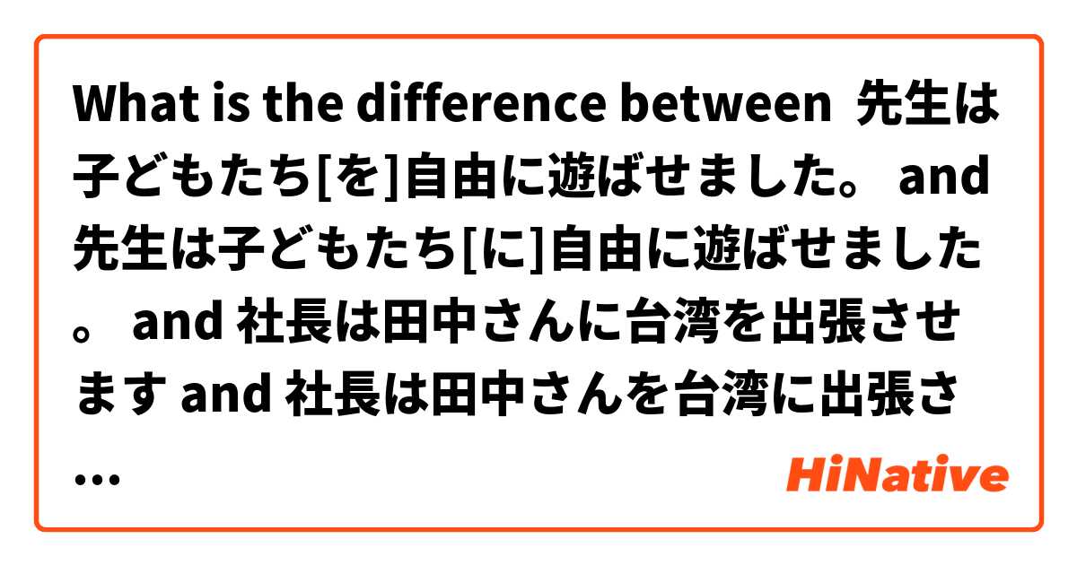 What is the difference between 先生は子どもたち[を]自由に遊ばせました。 and 先生は子どもたち[に]自由に遊ばせました。 and 社長は田中さんに台湾を出張させます and 社長は田中さんを台湾に出張させます ?