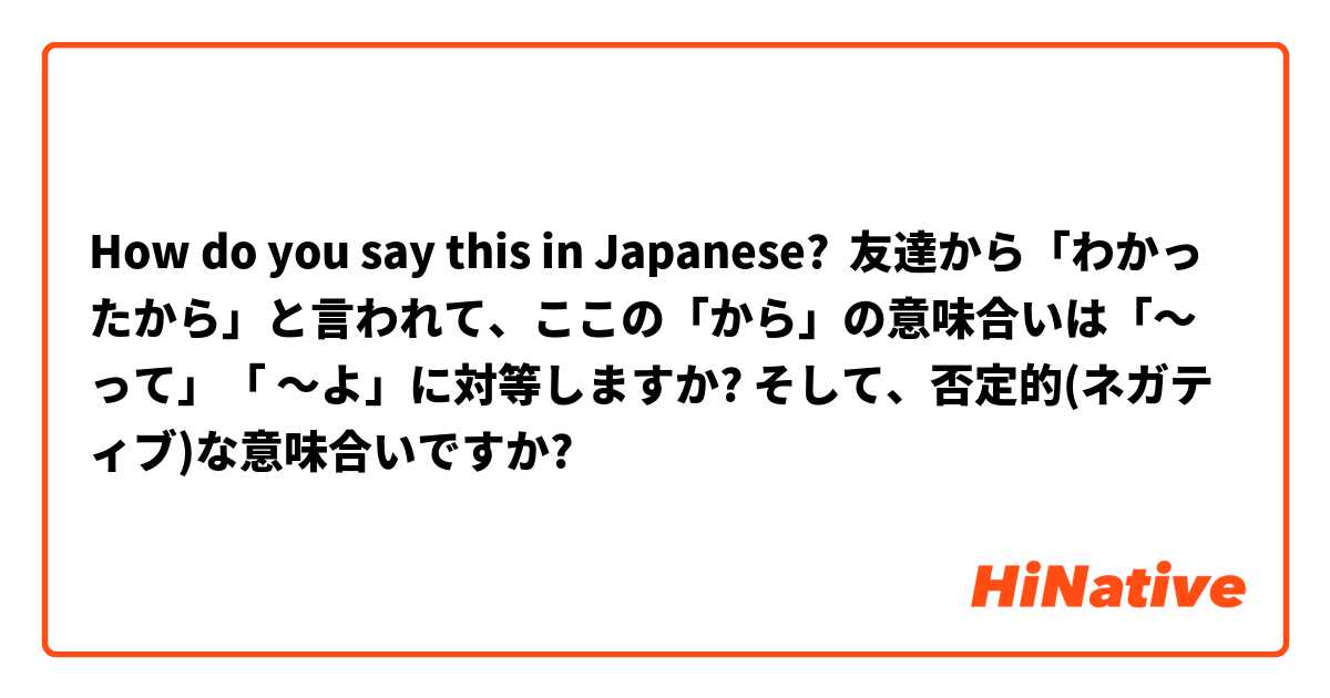 How do you say this in Japanese? 友達から「わかったから」と言われて、ここの「から」の意味合いは「～って」「 ～よ」に対等しますか? そして、否定的(ネガティブ)な意味合いですか?