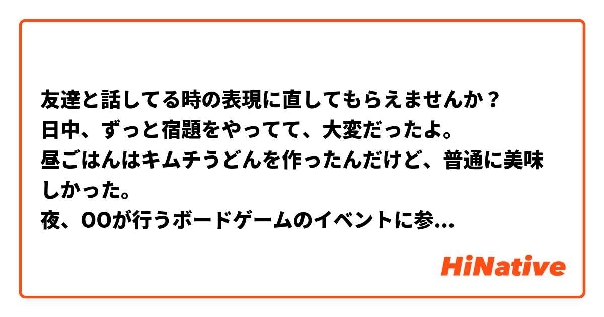 友達と話してる時の表現に直してもらえませんか？
日中、ずっと宿題をやってて、大変だったよ。
昼ごはんはキムチうどんを作ったんだけど、普通に美味しかった。
夜、OOが行うボードゲームのイベントに参加したんだけど、最初は「たった今考えたプロポーズの言葉を君に捧ぐよ」っていうボードゲームをやって、つまらないと思ったら。まぁ、でもチームを変えた後、面白くなったんだ！「カタカナーシ」、「エセ芸術家ニューヨークへ行く」っていうボードゲームをしたんだけど、面白くて、楽しかった！私とフランス人の留学生と同じチームで、日本人学生と一緒に遊んでた！で、私をこのイベントに誘ったのはOOなのに、さっき彼は私にあまり声かけなかったんだ😑