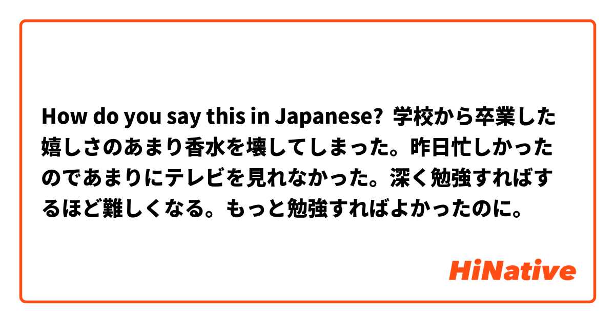 How do you say this in Japanese? 学校から卒業した嬉しさのあまり香水を壊してしまった。昨日忙しかったのであまりにテレビを見れなかった。深く勉強すればするほど難しくなる。もっと勉強すればよかったのに。