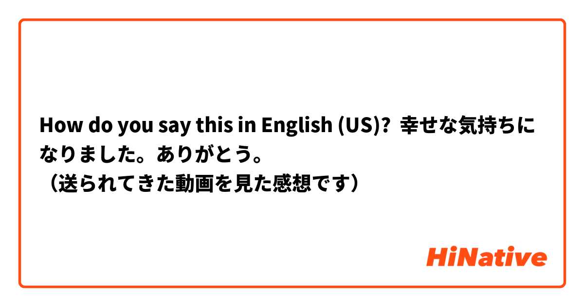 How do you say this in English (US)? 幸せな気持ちになりました。ありがとう。
（送られてきた動画を見た感想です）