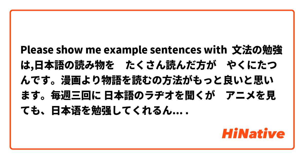 Please show me example sentences with 文法の勉強は,日本語の読み物を　たくさん読んだ方が　やくにたつんです。漫画より物語を読むの方法がもっと良いと思います。毎週三回に 日本語のラヂオを聞くが　アニメを見ても、日本语を勉强してくれるんですね。面白いものを見ながら日本語を勉強することができますから。.