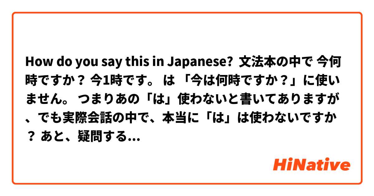 How do you say this in Japanese? 文法本の中で 今何時ですか？ 今1時です。 は 「今は何時ですか？」に使いません。 つまりあの「は」使わないと書いてありますが、でも実際会話の中で、本当に「は」は使わないですか？ あと、疑問する時 「ですか ますか 」の後は 疑問符？は使いません。全部句点「。」を使いますが、でも実際そうではないですよね？普通に疑問符も使いますよね？ 