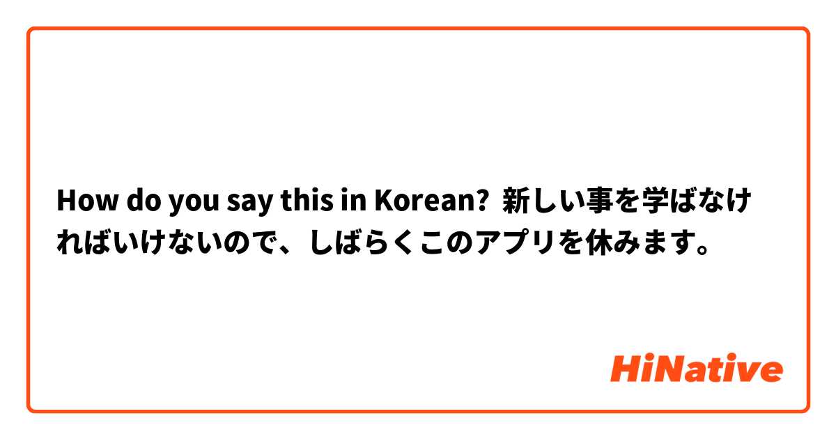 How do you say this in Korean? 新しい事を学ばなければいけないので、しばらくこのアプリを休みます。
