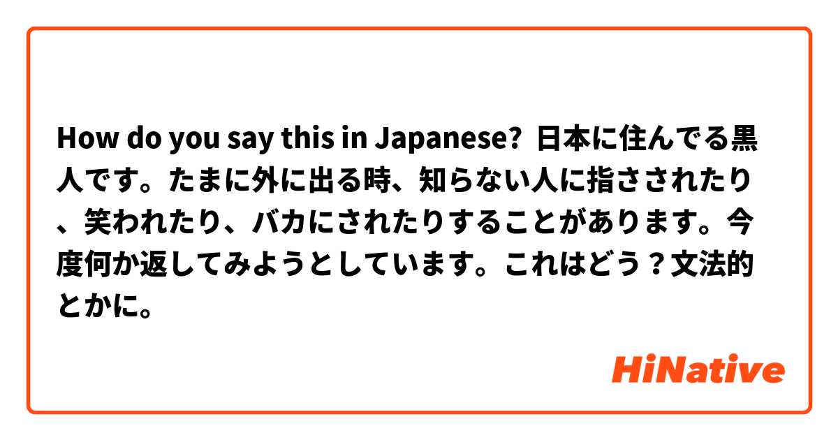 How do you say this in Japanese? 日本に住んでる黒人です。たまに外に出る時、知らない人に指さされたり、笑われたり、バカにされたりすることがあります。今度何か返してみようとしています。これはどう？文法的とかに。