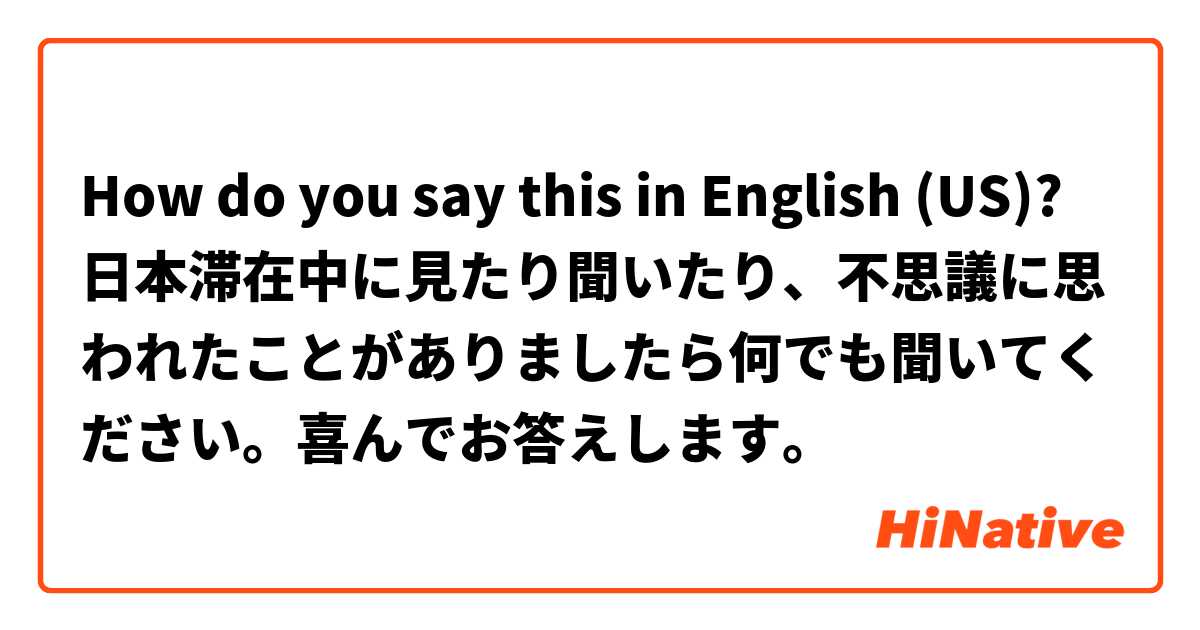 How do you say this in English (US)? 日本滞在中に見たり聞いたり、不思議に思われたことがありましたら何でも聞いてください。喜んでお答えします。