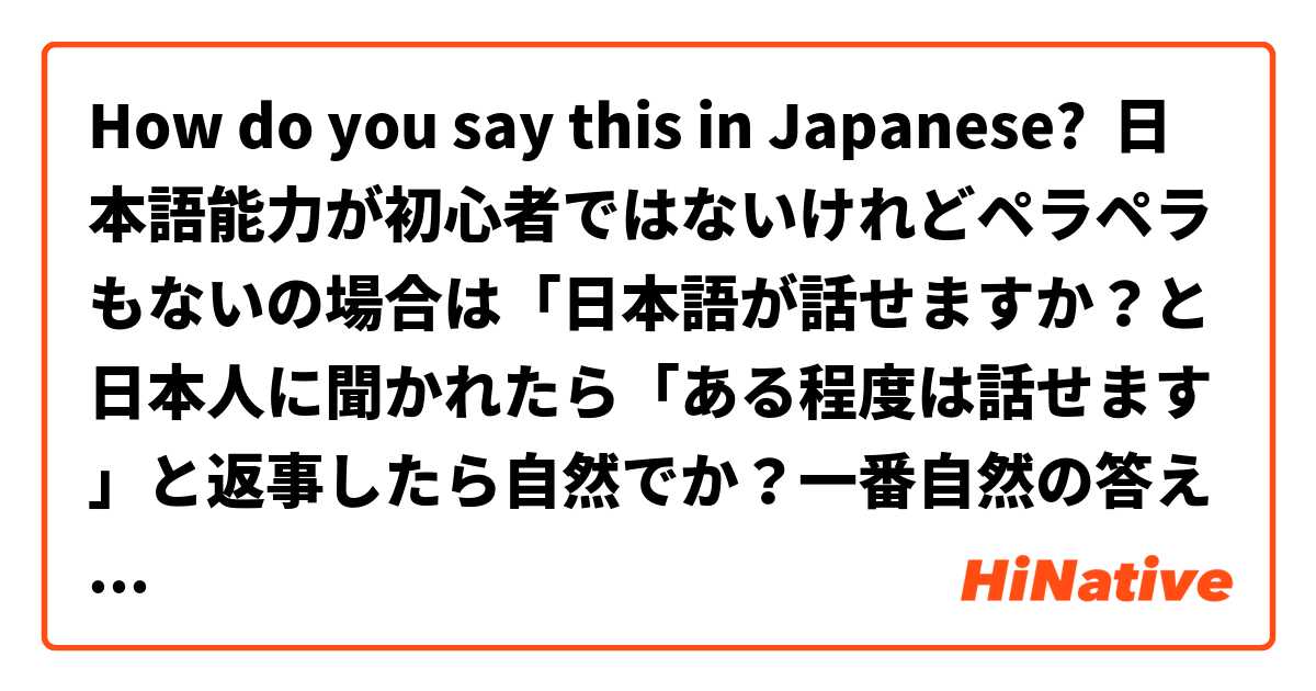How do you say this in Japanese? 日本語能力が初心者ではないけれどペラペラもないの場合は「日本語が話せますか？と日本人に聞かれたら「ある程度は話せます」と返事したら自然でか？一番自然の答えは何でしょうか？