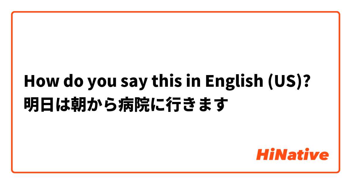 How do you say this in English (US)? 明日は朝から病院に行きます