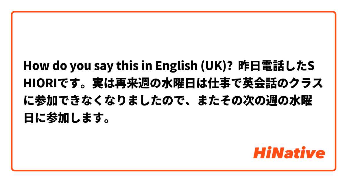 How do you say this in English (UK)? 昨日電話したSHIORIです。実は再来週の水曜日は仕事で英会話のクラスに参加できなくなりましたので、またその次の週の水曜日に参加します。