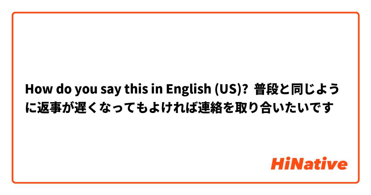 How do you say this in English (US)? 普段と同じように返事が遅くなってもよければ連絡を取り合いたいです