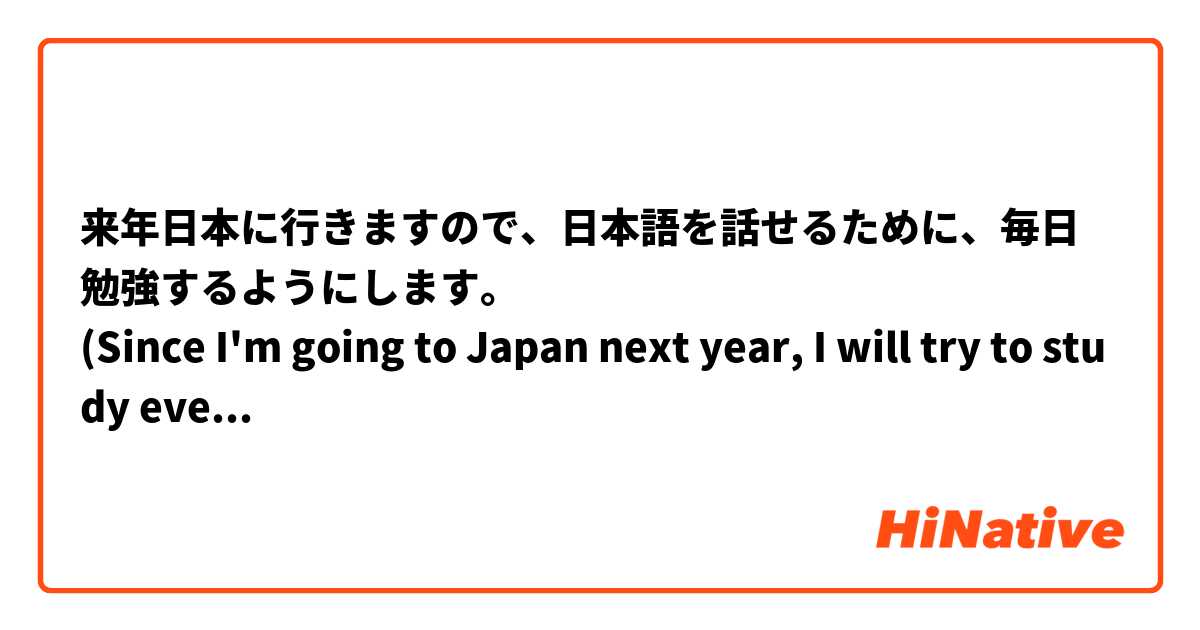 来年日本に行きますので、日本語を話せるために、毎日勉強するようにします。
(Since I'm going to Japan next year, I will try to study every day in order to be able to speak Japanese.)

⬆️この文は正しいですか？
Is this sentence correct?