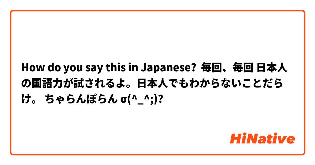 How do you say this in Japanese? 毎回、毎回 日本人の国語力が試されるよ。日本人でもわからないことだらけ。 ちゃらんぽらん σ(^_^;)?