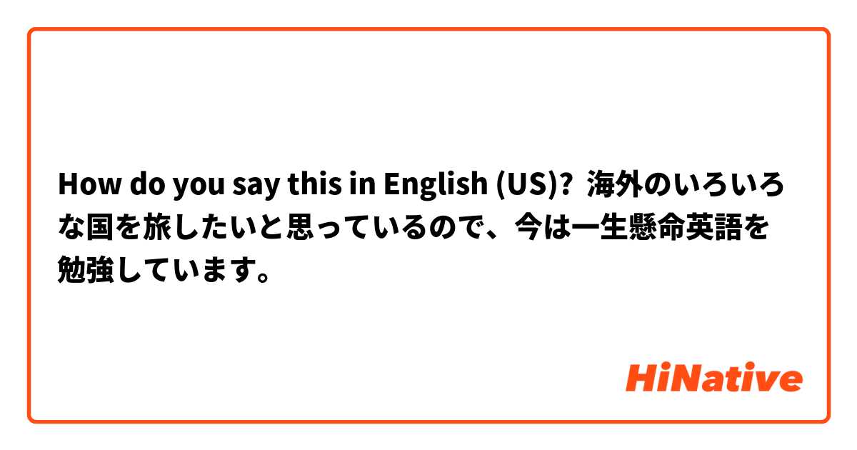 How do you say this in English (US)? 海外のいろいろな国を旅したいと思っているので、今は一生懸命英語を勉強しています。