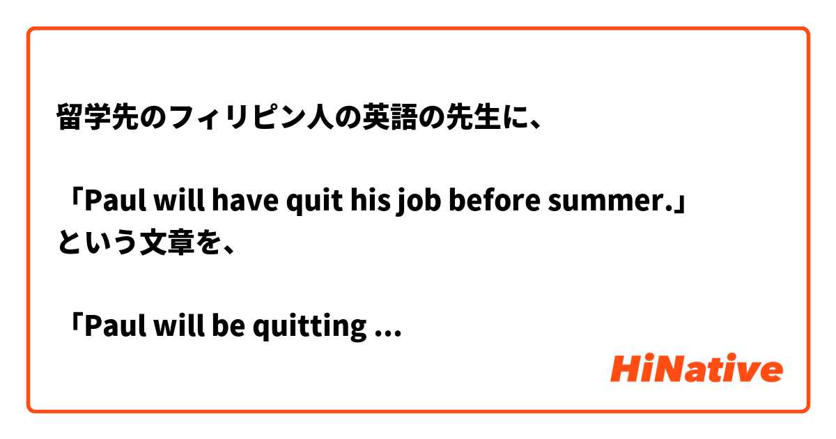 留学先のフィリピン人の英語の先生に、

「Paul will have quit his job before summer.」
という文章を、

「Paul will be quitting his job before summer.」
に訂正されました。

なぜ、一つ目の文章では間違いなのでしょうか？