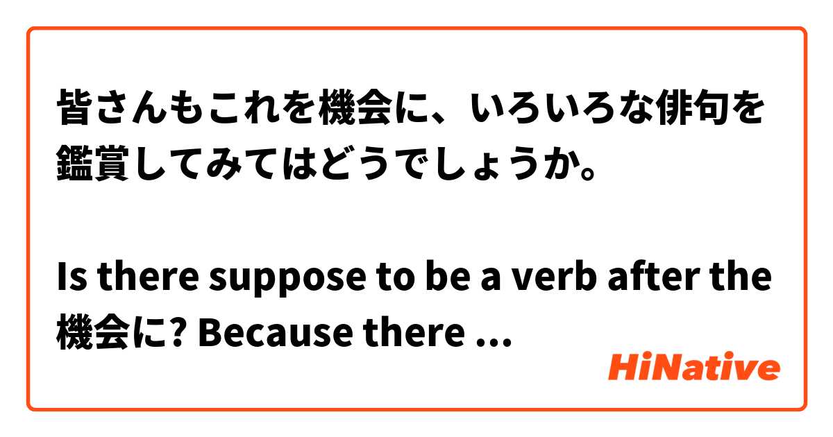 皆さんもこれを機会に、いろいろな俳句を鑑賞してみてはどうでしょうか。

Is there suppose to be a verb after the 機会に? Because there is a を in front, and another を before 鑑賞して. 
Was a verb removed on purpose?