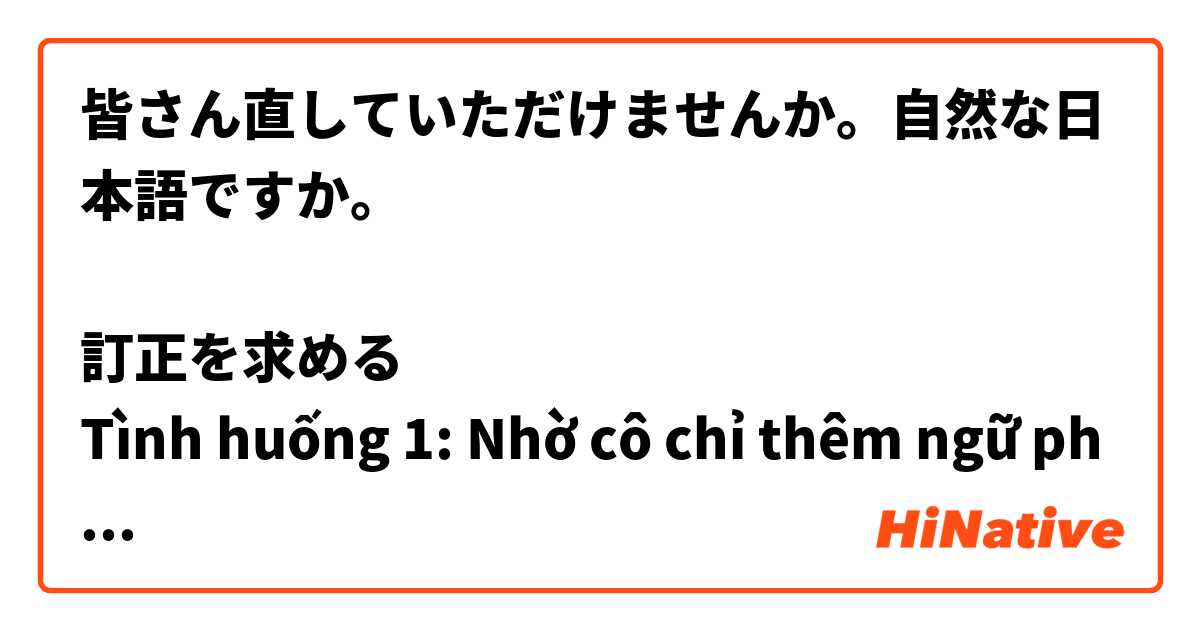 皆さん直していただけませんか。自然な日本語ですか。

訂正を求める
Tình huống 1: Nhờ cô chỉ thêm ngữ pháp N3
生徒：あの先生ちょっとよろしいでしょうか
先生：はい。何ですか
生徒：実は、来月のJLPT試験を合格するために、Ｎ３の文法を勉強しているんですけど。
先生：先生：Ｎ３の文法ですか。それはいい事ですね。どんな文法ですか。生徒:「尊敬語」の文法です。
先生: ああ、これ、日本人でも、この文法はかなり難しいですよ。
生徒：ええ。それで、お願いがあるんですが。
先生：何でしょうか。
生徒：時々「尊敬語」と「謙譲語」の区別がわからずに間違えることがあります。もしよければ、今から二つの文法について教えていただきたいんですけど。
先生：今はちょっと。えっと‥、これから会議があるので、会議の後でもいいかな。
生徒:はい。大丈夫です。何時くらいがよろしいでしょうか
先生：8時くらいですね
生徒：ありがとうございます。

Tình huống 2: Nhờ cô sửa bài speech
生徒：あの、先生ちょっとよろしいでしょうか。
先生：あ、～さん。何ですか。
生徒：実は、来週のスピーチのために、原稿の内容をまとめているのですが。
先生：そうですか。それはいい事ですね。スピーチの内容はなんについてのものですか。
生徒: はい、「日本の文化と　ベトナムの文化の違い」についてです。
先生：二つの文化を比べるのは面白いですね。
生徒：ええ。でも、ちょっと大変です。先生、お願いがあるんですが。
先生：何ですか。
生徒：お風呂についてなんですが。
先生：あ、そうですね。ベトナムではお風呂に入る習慣はなく、シャワーのみですよね。その一方で、日本人はお風呂に入るのがすきですよね。
生徒：はい、そうです。でも、どうしてなのか理由を教えてくださいませんか。
先生：今はちょっと。えっと‥、これから会議があるので、会議の後でもいいかな。
生徒:はい。大丈夫です。何時くらいがよろしいでしょうか
先生：8時くらいですね
生徒：ありがとうございます。
