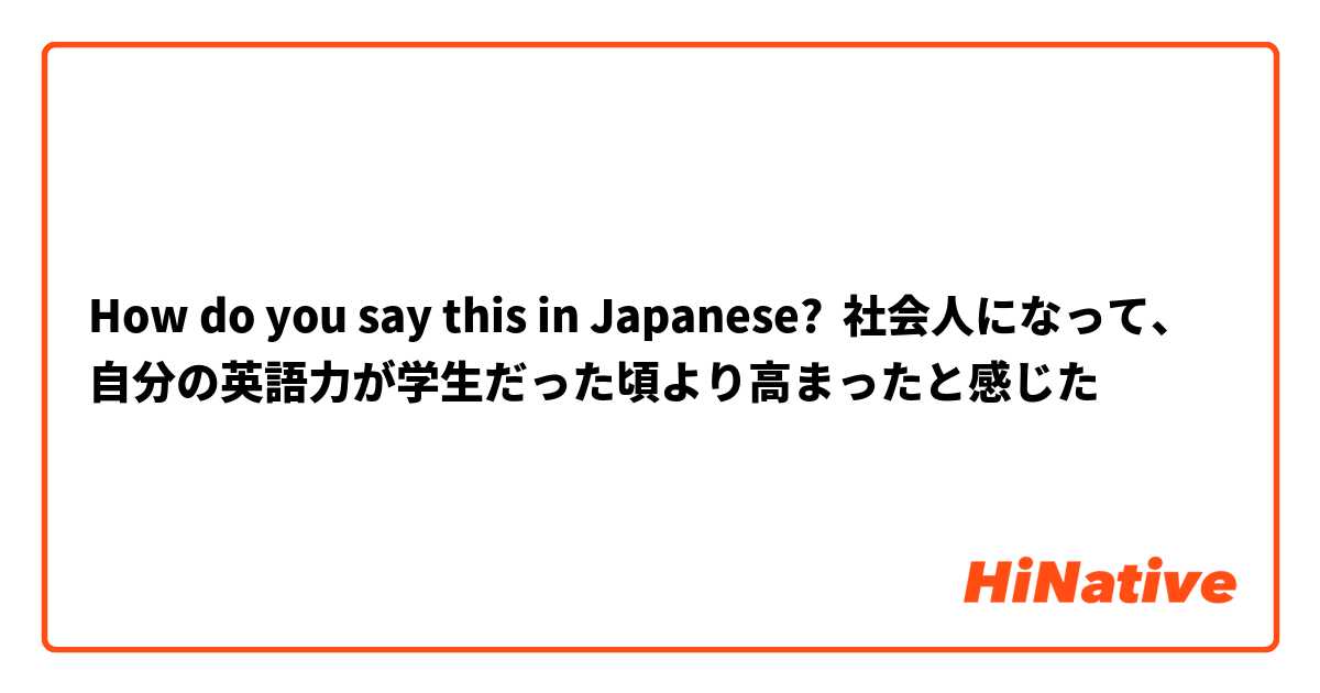 How do you say this in Japanese? 社会人になって、自分の英語力が学生だった頃より高まったと感じた