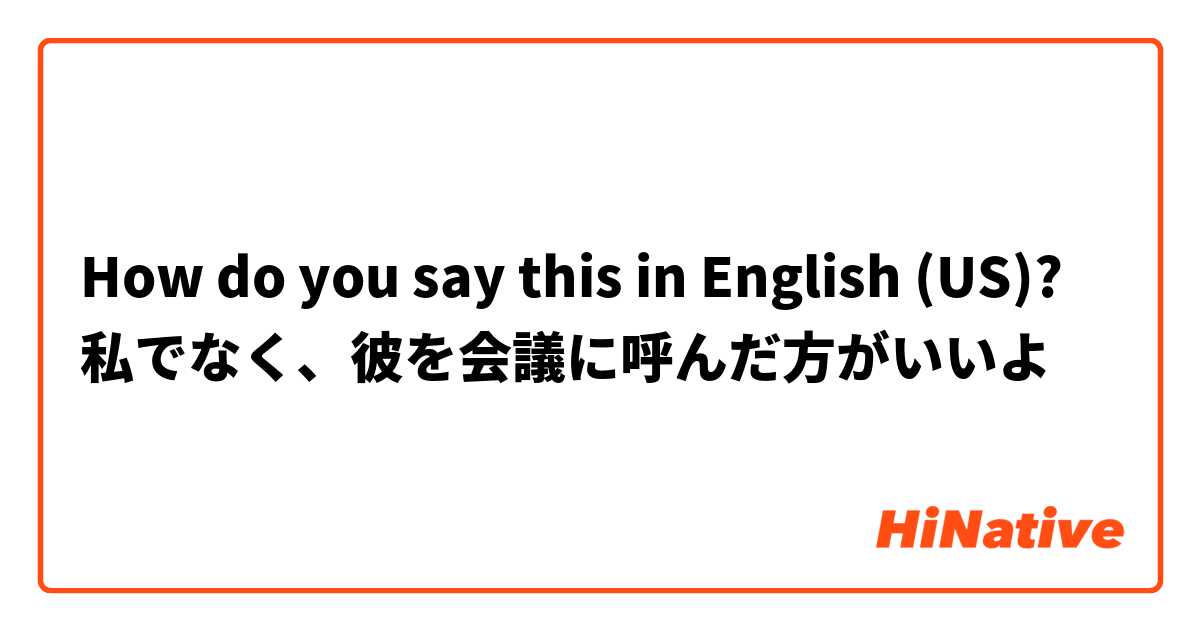 How do you say this in English (US)? 私でなく、彼を会議に呼んだ方がいいよ