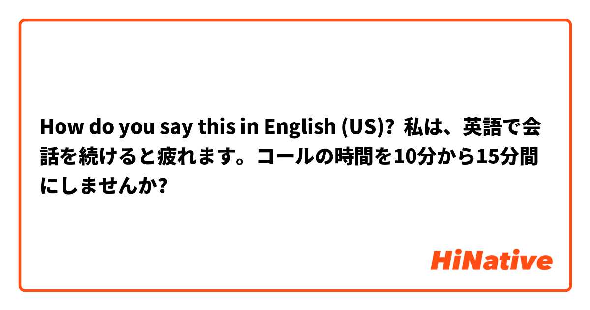 How do you say this in English (US)? 私は、英語で会話を続けると疲れます。コールの時間を10分から15分間にしませんか?