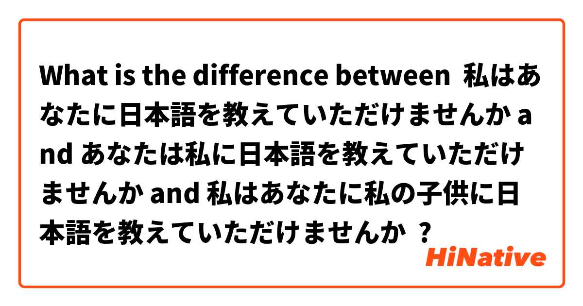 What is the difference between 私はあなたに日本語を教えていただけませんか and あなたは私に日本語を教えていただけませんか and 私はあなたに私の子供に日本語を教えていただけませんか ?