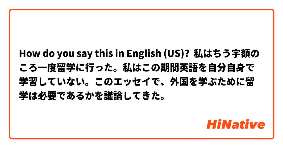 How do you say this in English (US)? 私はちう宇額のころ一度留学に行った。私はこの期間英語を自分自身で学習していない。このエッセイで、外国を学ぶために留学は必要であるかを議論してきた。