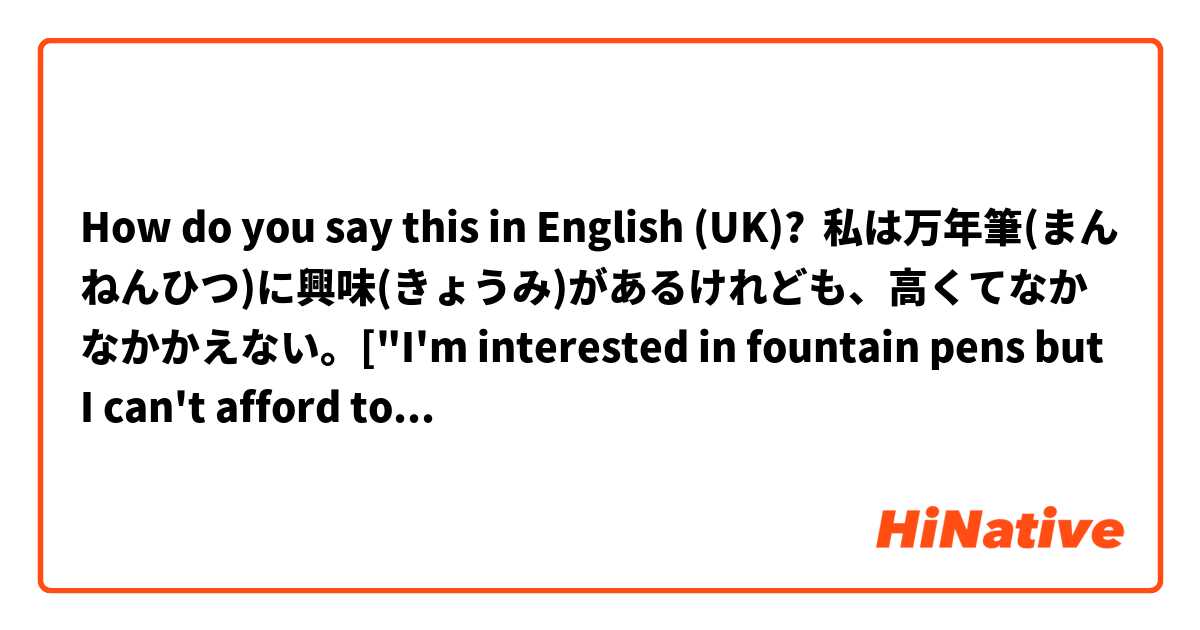 How do you say this in English (UK)? 私は万年筆(まんねんひつ)に興味(きょうみ)があるけれども、高くてなかなかかえない。["I'm interested in fountain pens but I can't afford to buy one of them because they are very expensive "?]