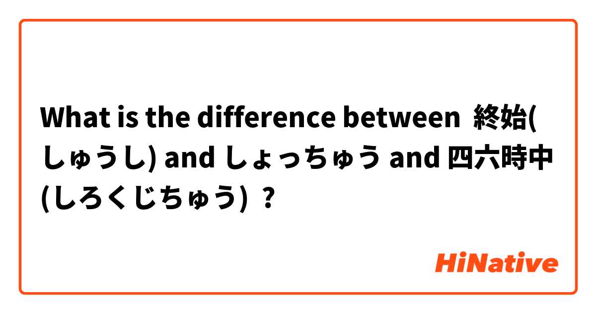 What is the difference between 終始(しゅうし) and しょっちゅう and 四六時中(しろくじちゅう) ?