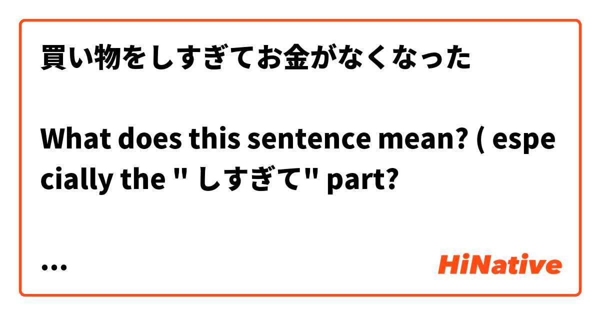 買い物をしすぎてお金がなくなった

What does this sentence mean? ( especially the " しすぎて" part?

Thanks! 