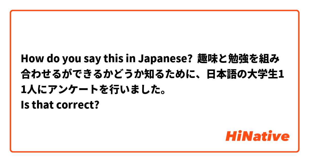 How do you say this in Japanese? 趣味と勉強を組み合わせるができるかどうか知るために、日本語の大学生11人にアンケートを行いました。
Is that correct?




