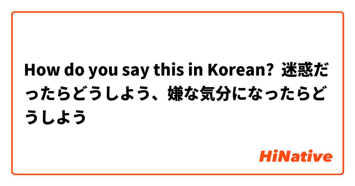 How do you say this in Korean? 迷惑だったらどうしよう、嫌な気分になったらどうしよう