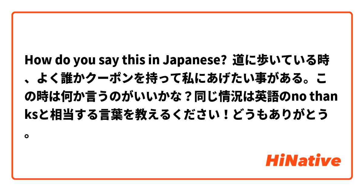 How do you say this in Japanese? 道に歩いている時、よく誰かクーポンを持って私にあげたい事がある。この時は何か言うのがいいかな？同じ情況は英語のno thanksと相当する言葉を教えるください！どうもありがとう。