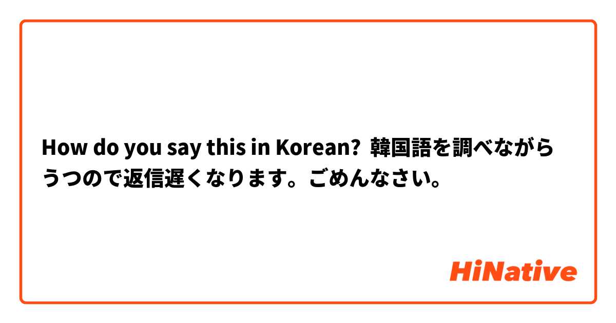 How do you say this in Korean? 韓国語を調べながらうつので返信遅くなります。ごめんなさい。