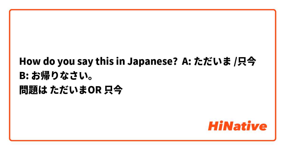 How do you say this in Japanese? A: ただいま /只今  B: お帰りなさい。
問題は ただいまOR 只今