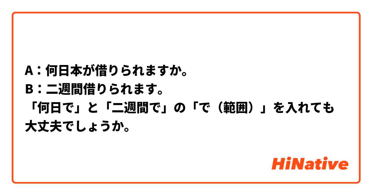 A：何日本が借りられますか。
B：二週間借りられます。
「何日で」と「二週間で」の「で（範囲）」を入れても大丈夫でしょうか。