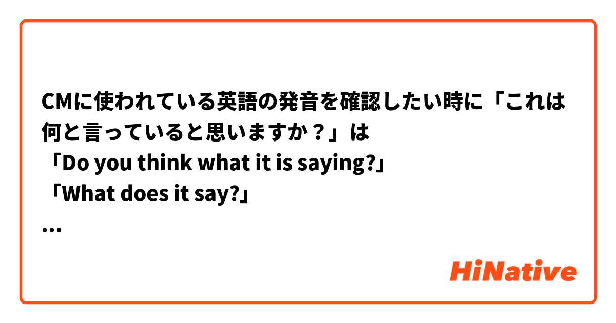CMに使われている英語の発音を確認したい時に「これは何と言っていると思いますか？」は
「Do you think what it is saying?」
「What does it say?」
どちらが伝わりますか？
他に適切な言い方があれば教えてください。
