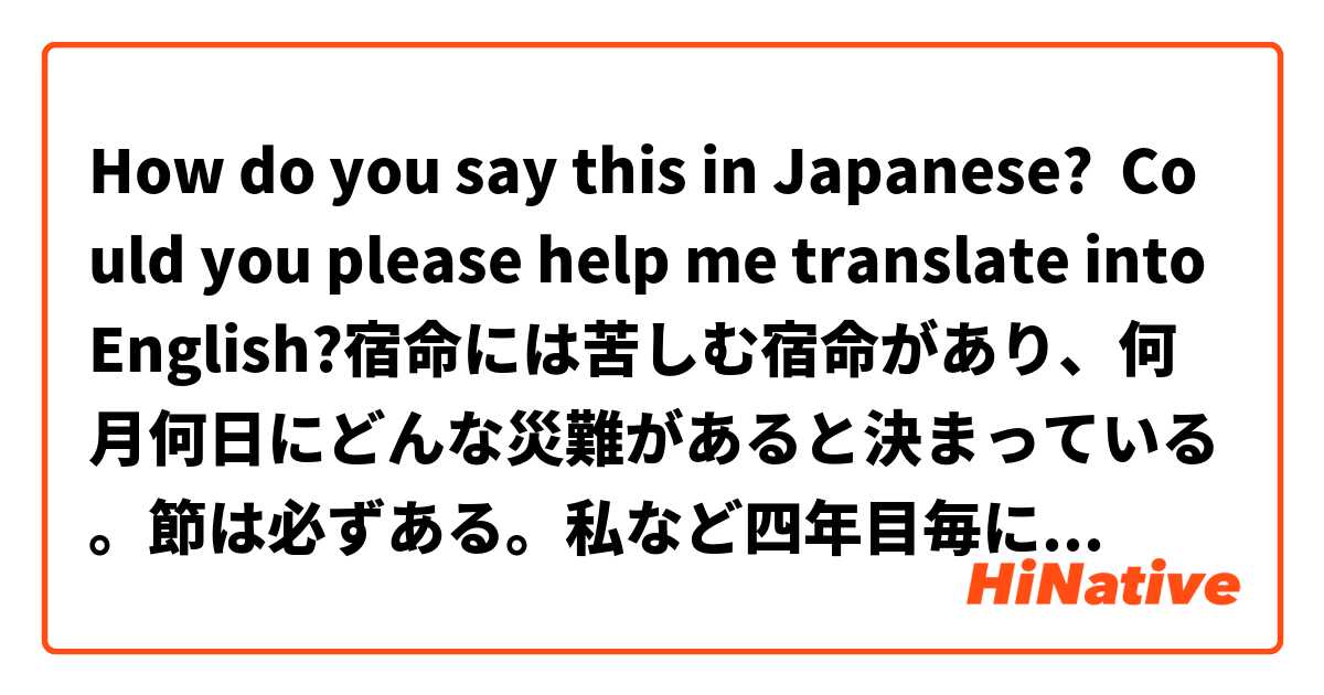 How do you say this in Japanese? Could you please help me translate into English?宿命には苦しむ宿命があり、何月何日にどんな災難があると決まっている。節は必ずある。私など四年目毎にあり、今度は五回目である。一時は苦しいが後発展する。その節も御利益を戴いてると少く小さく済む。一番小さいのは夢で済む。夢で死んだり落ちたりする。即ち小さい型で済むのである。 