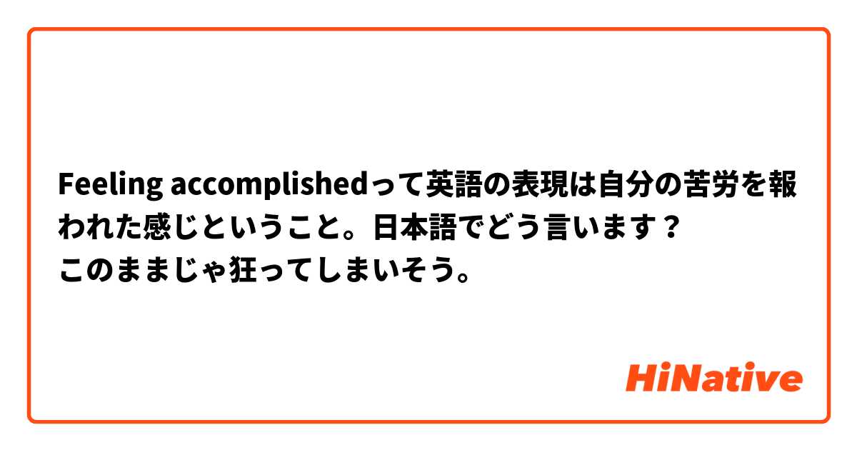 Feeling accomplishedって英語の表現は自分の苦労を報われた感じということ。日本語でどう言います？
このままじゃ狂ってしまいそう。